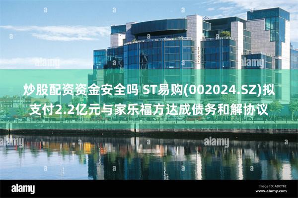 炒股配资资金安全吗 ST易购(002024.SZ)拟支付2.2亿元与家乐福方达成债务和解协议