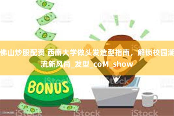 佛山炒股配资 西南大学做头发造型指南，解锁校园潮流新风尚_发型_coM_show