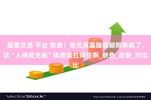 股票交易 平台 救命！张元英露腿露脚照杀疯了，这“人间反光板”体质谁扛得住啊_肤色_皮肤_对比
