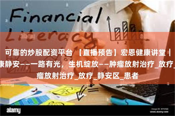 可靠的炒股配资平台 【直播预告】宏恩健康讲堂｜牵手华东·健康静安——一路有光，生机绽放——肿瘤放射治疗_放疗_静安区_患者