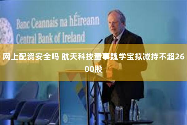 网上配资安全吗 航天科技董事魏学宝拟减持不超2600股