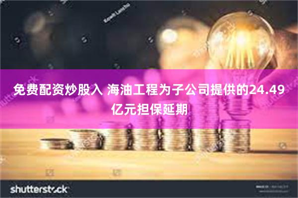 免费配资炒股入 海油工程为子公司提供的24.49亿元担保延期