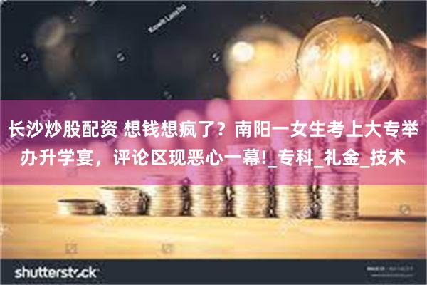 长沙炒股配资 想钱想疯了？南阳一女生考上大专举办升学宴，评论区现恶心一幕!_专科_礼金_技术