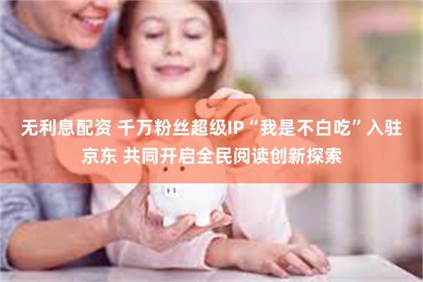 无利息配资 千万粉丝超级IP“我是不白吃”入驻京东 共同开启全民阅读创新探索