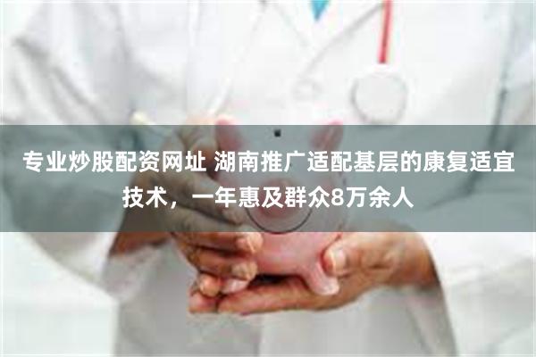 专业炒股配资网址 湖南推广适配基层的康复适宜技术，一年惠及群众8万余人