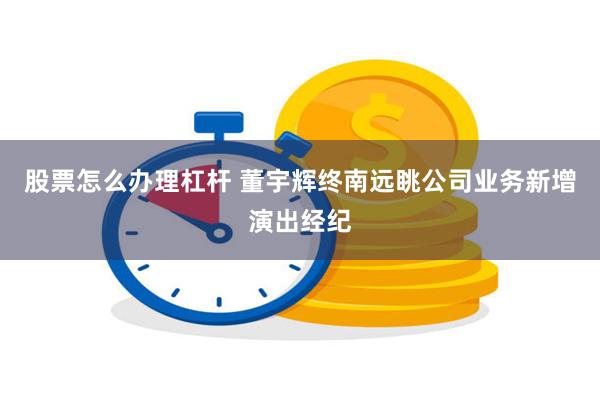股票怎么办理杠杆 董宇辉终南远眺公司业务新增演出经纪