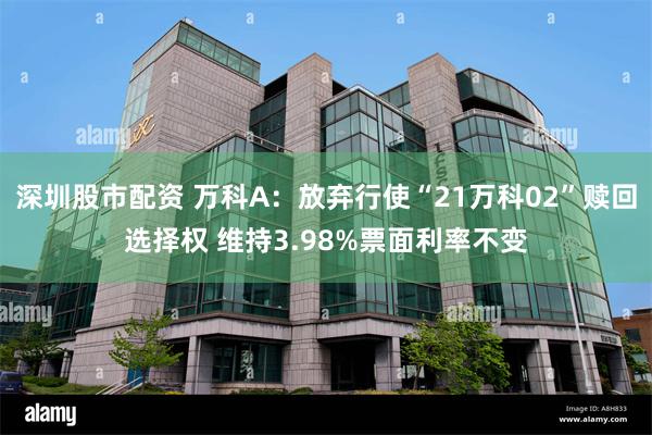 深圳股市配资 万科A：放弃行使“21万科02”赎回选择权 维持3.98%票面利率不变