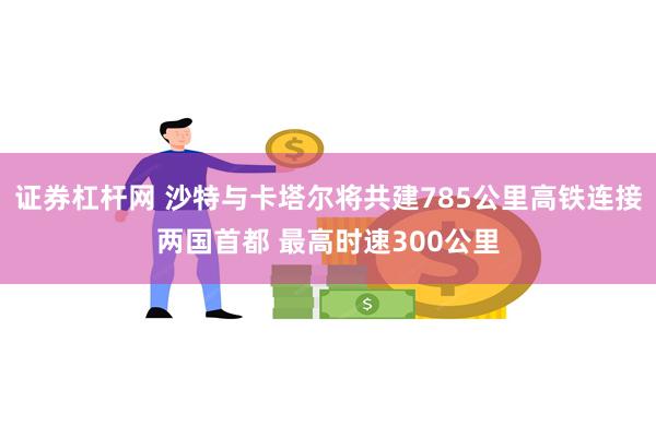 证券杠杆网 沙特与卡塔尔将共建785公里高铁连接两国首都 最高时速300公里